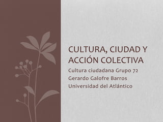 Cultura ciudadana Grupo 72
Gerardo Galofre Barros
Universidad del Atlántico
CULTURA, CIUDAD Y
ACCIÓN COLECTIVA
 