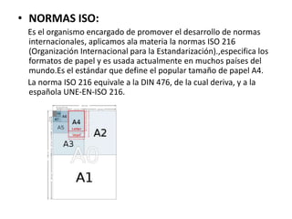 • NORMAS ISO:
Es el organismo encargado de promover el desarrollo de normas
internacionales, aplicamos ala materia la normas ISO 216
(Organización Internacional para la Estandarización).,especifica los
formatos de papel y es usada actualmente en muchos países del
mundo.Es el estándar que define el popular tamaño de papel A4.
La norma ISO 216 equivale a la DIN 476, de la cual deriva, y a la
española UNE-EN-ISO 216.
 