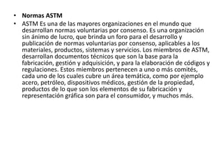 • Normas ASTM
• ASTM Es una de las mayores organizaciones en el mundo que
desarrollan normas voluntarias por consenso. Es una organización
sin ánimo de lucro, que brinda un foro para el desarrollo y
publicación de normas voluntarias por consenso, aplicables a los
materiales, productos, sistemas y servicios. Los miembros de ASTM,
desarrollan documentos técnicos que son la base para la
fabricación, gestión y adquisición, y para la elaboración de códigos y
regulaciones. Estos miembros pertenecen a uno o más comités,
cada uno de los cuales cubre un área temática, como por ejemplo
acero, petróleo, dispositivos médicos, gestión de la propiedad,
productos de lo que son los elementos de su fabricación y
representación gráfica son para el consumidor, y muchos más.
 