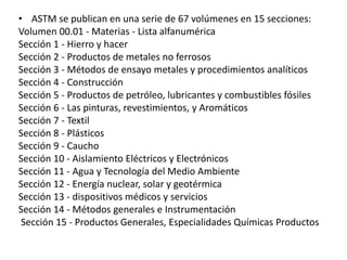 • ASTM se publican en una serie de 67 volúmenes en 15 secciones:
Volumen 00.01 - Materias - Lista alfanumérica
Sección 1 - Hierro y hacer
Sección 2 - Productos de metales no ferrosos
Sección 3 - Métodos de ensayo metales y procedimientos analíticos
Sección 4 - Construcción
Sección 5 - Productos de petróleo, lubricantes y combustibles fósiles
Sección 6 - Las pinturas, revestimientos, y Aromáticos
Sección 7 - Textil
Sección 8 - Plásticos
Sección 9 - Caucho
Sección 10 - Aislamiento Eléctricos y Electrónicos
Sección 11 - Agua y Tecnología del Medio Ambiente
Sección 12 - Energía nuclear, solar y geotérmica
Sección 13 - dispositivos médicos y servicios
Sección 14 - Métodos generales e Instrumentación
Sección 15 - Productos Generales, Especialidades Químicas Productos
 