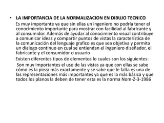 • LA IMPORTANCIA DE LA NORMALIZACION EN DIBUJO TECNICO
Es muy importante ya que sin ellas un ingeniero no podría tener el
conocimiento importante para mostrar con facilidad al fabricante y
al consumidor. Además de ayudar al conocimiento visual contribuye
a comunicar ideas y compartir puntos de vistas la característica de
la comunicación del lenguaje grafico es que sea objetiva y permita
un dialogo continuo en cual se entiendan el ingeniero diseñador, el
fabricante y el consumidor o usuario
Existen diferentes tipos de elementos lo cuales son los siguientes:
Son muy importantes el uso de las vistas ya que con ellas se sabe
cómo es la pieza más exactamente y se sabe que le falta es una de
las representaciones más importantes ya que es la más básica y que
todos los planos la deben de tener esta es la norma Nom-Z-3-1986
 