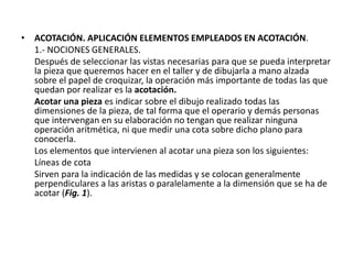 • ACOTACIÓN. APLICACIÓN ELEMENTOS EMPLEADOS EN ACOTACIÓN.
1.- NOCIONES GENERALES.
Después de seleccionar las vistas necesarias para que se pueda interpretar
la pieza que queremos hacer en el taller y de dibujarla a mano alzada
sobre el papel de croquizar, la operación más importante de todas las que
quedan por realizar es la acotación.
Acotar una pieza es indicar sobre el dibujo realizado todas las
dimensiones de la pieza, de tal forma que el operario y demás personas
que intervengan en su elaboración no tengan que realizar ninguna
operación aritmética, ni que medir una cota sobre dicho plano para
conocerla.
Los elementos que intervienen al acotar una pieza son los siguientes:
Líneas de cota
Sirven para la indicación de las medidas y se colocan generalmente
perpendiculares a las aristas o paralelamente a la dimensión que se ha de
acotar (Fig. 1).
 