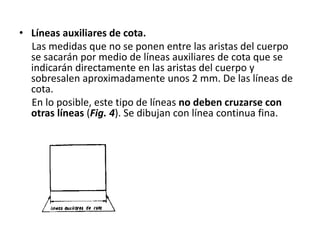 • Líneas auxiliares de cota.
Las medidas que no se ponen entre las aristas del cuerpo
se sacarán por medio de líneas auxiliares de cota que se
indicarán directamente en las aristas del cuerpo y
sobresalen aproximadamente unos 2 mm. De las líneas de
cota.
En lo posible, este tipo de líneas no deben cruzarse con
otras líneas (Fig. 4). Se dibujan con línea continua fina.
 