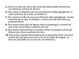 5. Entre una línea de cota y una arista del dibujo debe mantenerse
una distancia mínima de 10 mm.
6. Para acotar el diámetro de una circunferencia debe agregársele, al
valor numérico de la cota, el símbolo O.
7. Para acotar el radio de una circunferencia debe agregársele, al valor
numérico de la cota, el símbolo r. La línea de cota sólo lleva una
punta de flecha.
8. Para acotar entre ejes de figuras éstos se prolongan a manera de
que sirvan como líneas auxiliares de cota.
9. Para acotar internamente se pueden utilizar las propias aristas del
dibujo como líneas auxiliares de cota.
10. Para acotar ángulos frecuentemente es necesario trazar una línea
auxiliar de cota que sirva como uno de los lados del ángulo. La
línea de cota debe ser un arco de circunferencia.
 