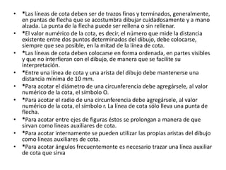 • *Las líneas de cota deben ser de trazos finos y terminados, generalmente,
en puntas de flecha que se acostumbra dibujar cuidadosamente y a mano
alzada. La punta de la flecha puede ser rellena o sin rellenar.
• *El valor numérico de la cota, es decir, el número que mide la distancia
existente entre dos puntos determinados del dibujo, debe colocarse,
siempre que sea posible, en la mitad de la línea de cota.
• *Las líneas de cota deben colocarse en forma ordenada, en partes visibles
y que no interfieran con el dibujo, de manera que se facilite su
interpretación.
• *Entre una línea de cota y una arista del dibujo debe mantenerse una
distancia mínima de 10 mm.
• *Para acotar el diámetro de una circunferencia debe agregársele, al valor
numérico de la cota, el símbolo O.
• *Para acotar el radio de una circunferencia debe agregársele, al valor
numérico de la cota, el símbolo r. La línea de cota sólo lleva una punta de
flecha.
• *Para acotar entre ejes de figuras éstos se prolongan a manera de que
sirvan como líneas auxiliares de cota.
• *Para acotar internamente se pueden utilizar las propias aristas del dibujo
como líneas auxiliares de cota.
• *Para acotar ángulos frecuentemente es necesario trazar una línea auxiliar
de cota que sirva
 