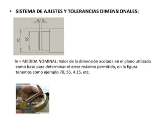 • SISTEMA DE AJUSTES Y TOLERANCIAS DIMENSIONALES:
ln = MEDIDA NOMINAL: Valor de la dimensión acotada en el plano utilizada
como base para determinar el error máximo permitido, en la figura
tenemos como ejemplo 70, 55, 4.15, etc.
 