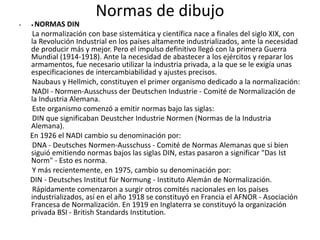Normas de dibujo
• • NORMAS DIN
La normalización con base sistemática y científica nace a finales del siglo XIX, con
la Revolución Industrial en los países altamente industrializados, ante la necesidad
de producir más y mejor. Pero el impulso definitivo llegó con la primera Guerra
Mundial (1914-1918). Ante la necesidad de abastecer a los ejércitos y reparar los
armamentos, fue necesario utilizar la industria privada, a la que se le exigía unas
especificaciones de intercambiabilidad y ajustes precisos.
Naubaus y Hellmich, constituyen el primer organismo dedicado a la normalización:
NADI - Normen-Ausschuss der Deutschen Industrie - Comité de Normalización de
la Industria Alemana.
Este organismo comenzó a emitir normas bajo las siglas:
DIN que significaban Deustcher Industrie Normen (Normas de la Industria
Alemana).
En 1926 el NADI cambio su denominación por:
DNA - Deutsches Normen-Ausschuss - Comité de Normas Alemanas que si bien
siguió emitiendo normas bajos las siglas DIN, estas pasaron a significar "Das Ist
Norm" - Esto es norma.
Y más recientemente, en 1975, cambio su denominación por:
DIN - Deutsches Institut für Normung - Instituto Alemán de Normalización.
Rápidamente comenzaron a surgir otros comités nacionales en los países
industrializados, así en el año 1918 se constituyó en Francia el AFNOR - Asociación
Francesa de Normalización. En 1919 en Inglaterra se constituyó la organización
privada BSI - British Standards Institution.
 