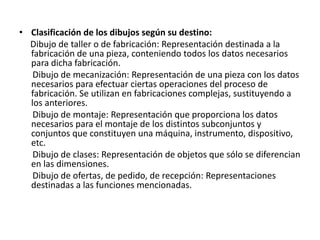 • Clasificación de los dibujos según su destino:
Dibujo de taller o de fabricación: Representación destinada a la
fabricación de una pieza, conteniendo todos los datos necesarios
para dicha fabricación.
Dibujo de mecanización: Representación de una pieza con los datos
necesarios para efectuar ciertas operaciones del proceso de
fabricación. Se utilizan en fabricaciones complejas, sustituyendo a
los anteriores.
Dibujo de montaje: Representación que proporciona los datos
necesarios para el montaje de los distintos subconjuntos y
conjuntos que constituyen una máquina, instrumento, dispositivo,
etc.
Dibujo de clases: Representación de objetos que sólo se diferencian
en las dimensiones.
Dibujo de ofertas, de pedido, de recepción: Representaciones
destinadas a las funciones mencionadas.
 