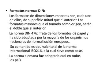 • Formatos normas DIN:
Los formatos de dimensiones menores son, cada uno
de ellos, de superficie mitad que el anterior. Los
formatos mayores que el tomado como origen, serán
el doble que el anterior.
La norma DIN 476: Trata de los formatos de papel y
ha sido adoptada por la mayoría de los organismos
nacionales de normalización europeos.
Su contenido es equivalente al de la norma
internacional ISO216, a la cual sirve como base.
La norma alemana fue adoptada casi en todos
los país
 