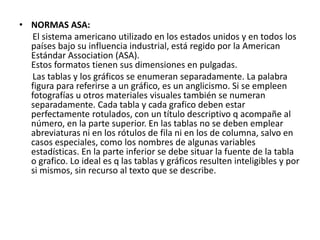 • NORMAS ASA:
El sistema americano utilizado en los estados unidos y en todos los
países bajo su influencia industrial, está regido por la American
Estándar Association (ASA).
Estos formatos tienen sus dimensiones en pulgadas.
Las tablas y los gráficos se enumeran separadamente. La palabra
figura para referirse a un gráfico, es un anglicismo. Si se empleen
fotografías u otros materiales visuales también se numeran
separadamente. Cada tabla y cada grafico deben estar
perfectamente rotulados, con un título descriptivo q acompañe al
número, en la parte superior. En las tablas no se deben emplear
abreviaturas ni en los rótulos de fila ni en los de columna, salvo en
casos especiales, como los nombres de algunas variables
estadísticas. En la parte inferior se debe situar la fuente de la tabla
o grafico. Lo ideal es q las tablas y gráficos resulten inteligibles y por
si mismos, sin recurso al texto que se describe.
 