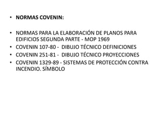 • NORMAS COVENIN:
• NORMAS PARA LA ELABORACIÓN DE PLANOS PARA
EDIFICIOS SEGUNDA PARTE - MOP 1969
• COVENIN 107-80 - DIBUJO TÉCNICO DEFINICIONES
• COVENIN 251-81 - DIBUJO TÉCNICO PROYECCIONES
• COVENIN 1329-89 - SISTEMAS DE PROTECCIÓN CONTRA
INCENDIO. SÍMBOLO
 