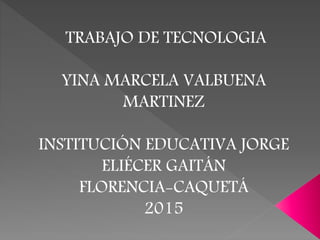 TRABAJO DE TECNOLOGIA
YINA MARCELA VALBUENA
MARTINEZ
INSTITUCIÓN EDUCATIVA JORGE
ELIÉCER GAITÁN
FLORENCIA-CAQUETÁ
2015
 