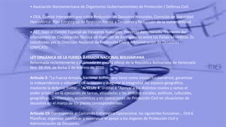 • Asociación Iberoamericana de Organismos Gubernamentales de Protección / Defensa Civil.
• OEA, Comité Interamericano sobre Reducción de Desastres Naturales, Comisión de Seguridad
Hemisférica: Plan Estratégico de Reacción Frente a Desastres y Reducción de la Vulnerabilidad.
• AEC, bajo el Comité Especial de Desastres Naturales. Proyecto denominado "Fomento del
Intercambio de Cooperación Técnica en Atención de Emergencias entre los Países Miembros. Es
coordinado por la Dirección Nacional de Protección Civil y Administración de Desastres
(DNPCAD).
LEY ORGÁNICA DE LA FUERZA ARMADA NACIONAL BOLIVARIANA
Reformada recientemente y publicada en gaceta oficial de la República Bolivariana de Venezuela
Nro. 39.359, de fecha 2 de febrero de 2010.
Artículo 3: "La Fuerza Armada Nacional Bolivariana tiene como misión fundamental, garantizar
la independencia y soberanía de la nación y asegurar la integridad del espacio geográfico,
mediante la defensa militar... "Artículo 4: ordinal 6 "Apoyar a los distintos niveles y ramas el
poder público en la ejecución de tareas, vinculadas a los ámbitos sociales, políticos, culturales,
geográficos, ambientales, económicos y en operaciones de Protección Civil en situaciones de
desastres en el marco de los planes correspondientes.
Artículo 19: Corresponde al Comando Estratégico Operacional, las siguientes funciones... Ord.6
Planificar, organizar, coordinar y supervisar el apoyo a los órganos de Protección Civil y
Administración de Desastres.
 