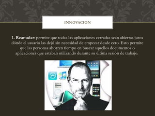 1. Reanudar: permite que todas las aplicaciones cerradas sean abiertas justo
dónde el usuario las dejó sin necesidad de empezar desde cero. Esto permite
que las personas ahorren tiempo en buscar aquellos documentos o
aplicaciones que estaban utilizando durante su última sesión de trabajo.
INNOVACION
 