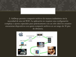 2. AirDrop: permite compartir archivos de manera inalámbrica sin la
necesidad de una red WiFi. La aplicación no requiere una configuración
compleja o ajustes especiales pues prácticamente con un sólo click los usuarios
encuentran dispositivos con quien compartir archivos en un rango de 30 pies
de distancia.
 