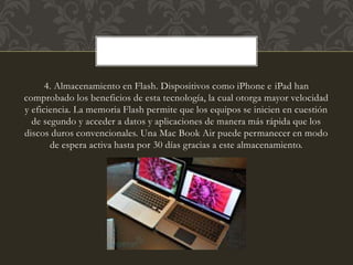 4. Almacenamiento en Flash. Dispositivos como iPhone e iPad han
comprobado los beneficios de esta tecnología, la cual otorga mayor velocidad
y eficiencia. La memoria Flash permite que los equipos se inicien en cuestión
de segundo y acceder a datos y aplicaciones de manera más rápida que los
discos duros convencionales. Una Mac Book Air puede permanecer en modo
de espera activa hasta por 30 días gracias a este almacenamiento.
 