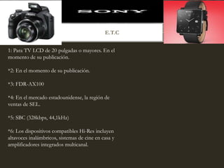 E.T.C
1: Para TV LCD de 20 pulgadas o mayores. En el
momento de su publicación.
*2: En el momento de su publicación.
*3: FDR-AX100
*4: En el mercado estadounidense, la región de
ventas de SEL.
*5: SBC (328kbps, 44,1kHz)
*6: Los dispositivos compatibles Hi-Res incluyen
altavoces inalámbricos, sistemas de cine en casa y
amplificadores integrados multicanal.
 