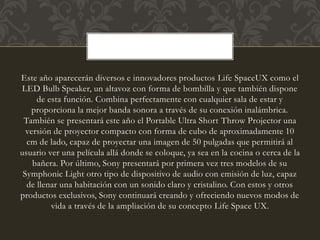 Este año aparecerán diversos e innovadores productos Life SpaceUX como el
LED Bulb Speaker, un altavoz con forma de bombilla y que también dispone
de esta función. Combina perfectamente con cualquier sala de estar y
proporciona la mejor banda sonora a través de su conexión inalámbrica.
También se presentará este año el Portable Ultra Short Throw Projector una
versión de proyector compacto con forma de cubo de aproximadamente 10
cm de lado, capaz de proyectar una imagen de 50 pulgadas que permitirá al
usuario ver una película allá donde se coloque, ya sea en la cocina o cerca de la
bañera. Por último, Sony presentará por primera vez tres modelos de su
Symphonic Light otro tipo de dispositivo de audio con emisión de luz, capaz
de llenar una habitación con un sonido claro y cristalino. Con estos y otros
productos exclusivos, Sony continuará creando y ofreciendo nuevos modos de
vida a través de la ampliación de su concepto Life Space UX.
 