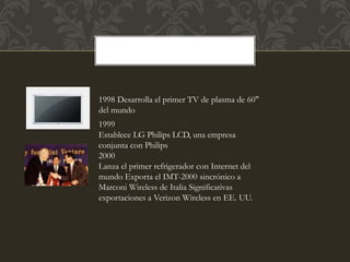 1998 Desarrolla el primer TV de plasma de 60"
del mundo
1999
Establece LG Philips LCD, una empresa
conjunta con Philips
2000
Lanza el primer refrigerador con Internet del
mundo Exporta el IMT-2000 sincrónico a
Marconi Wireless de Italia Significativas
exportaciones a Verizon Wireless en EE. UU.
 