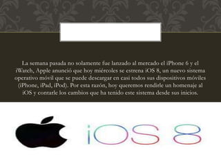 La semana pasada no solamente fue lanzado al mercado el iPhone 6 y el
iWatch, Apple anunció que hoy miércoles se estrena iOS 8, un nuevo sistema
operativo móvil que se puede descargar en casi todos sus dispositivos móviles
(iPhone, iPad, iPod). Por esta razón, hoy queremos rendirle un homenaje al
iOS y contarle los cambios que ha tenido este sistema desde sus inicios.
 