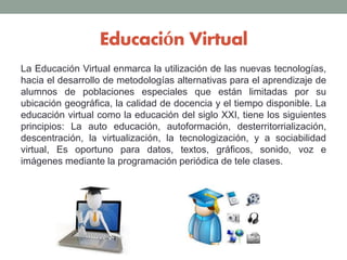 Educación Virtual
La Educación Virtual enmarca la utilización de las nuevas tecnologías,
hacia el desarrollo de metodologías alternativas para el aprendizaje de
alumnos de poblaciones especiales que están limitadas por su
ubicación geográfica, la calidad de docencia y el tiempo disponible. La
educación virtual como la educación del siglo XXI, tiene los siguientes
principios: La auto educación, autoformación, desterritorrialización,
descentración, la virtualización, la tecnologización, y a sociabilidad
virtual, Es oportuno para datos, textos, gráficos, sonido, voz e
imágenes mediante la programación periódica de tele clases.
 