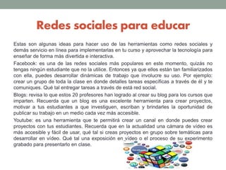 Redes sociales para educar
Estas son algunas ideas para hacer uso de las herramientas como redes sociales y
demás servicio en línea para implementarlas en tu curso y aprovechar la tecnología para
enseñar de forma más divertida e interactiva.
Facebook: es una de las redes sociales más populares en este momento, quizás no
tengas ningún estudiante que no la utilice. Entonces ya que ellos están tan familiarizados
con ella, puedes desarrollar dinámicas de trabajo que involucre su uso. Por ejemplo:
crear un grupo de toda la clase en donde detalles tareas específicas a través de él y te
comuniques. Qué tal entregar tareas a través de está red social.
Blogs: revisa lo que estos 20 profesores han logrado al crear su blog para los cursos que
imparten. Recuerda que un blog es una excelente herramienta para crear proyectos,
motivar a tus estudiantes a que investiguen, escriban y brindarles la oportunidad de
publicar su trabajo en un medio cada vez más accesible.
Youtube: es una herramienta que te permitirá crear un canal en donde puedes crear
proyectos con tus estudiantes. Recuerda que en la actualidad una cámara de vídeo es
más accesible y fácil de usar, qué tal si creas proyectos en grupo sobre temáticas para
desarrollar en vídeo. Qué tal una exposición en vídeo o el proceso de su experimento
grabado para presentarlo en clase.
 