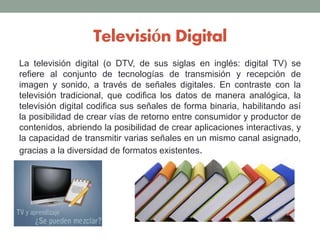 Televisión Digital
La televisión digital (o DTV, de sus siglas en inglés: digital TV) se
refiere al conjunto de tecnologías de transmisión y recepción de
imagen y sonido, a través de señales digitales. En contraste con la
televisión tradicional, que codifica los datos de manera analógica, la
televisión digital codifica sus señales de forma binaria, habilitando así
la posibilidad de crear vías de retorno entre consumidor y productor de
contenidos, abriendo la posibilidad de crear aplicaciones interactivas, y
la capacidad de transmitir varias señales en un mismo canal asignado,
gracias a la diversidad de formatos existentes.
 