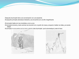 -Después el principito tiene una conversación con una serpiente.
-El pequeño principito atraviesa el desierto y se encuentra con una flor insignificante
-El principito habla con Las montañas y con su eco.
-El principito de tanto y tanto caminar se encontró con un jardín de rosas y empezó a hablar con ellas y se siente
alegre.
-El principito se encuentra con la zorra y esta le pide al principito que la domestique y este lo hace.
 