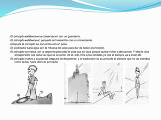 -El principito establece una conversación con un guardavía.
-El principito establece un pequeña conversación con un comerciante.
-Después el principito se encuentra con un pozo.
-El explorador sacó agua con la roldana del pozo para dar de beber al principito.
-El principito conversa con la serpiente pero este le pide que se vaya porque quiere volver a descender. Y este le dice
al explorador que cada vez que se acuerde de el, solo mire a las estrellas ya que el siempre va a estar allí.
-El principito vuelve a su planeta después de despedirse y el explorador se acuerda de el siempre que ve las estrellas
como se lao había dicho el principito.
 