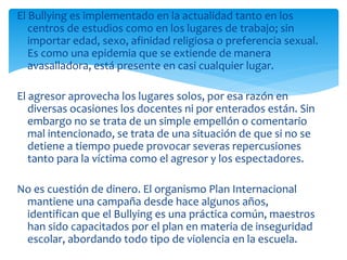 El Bullying es implementado en la actualidad tanto en los
centros de estudios como en los lugares de trabajo; sin
importar edad, sexo, afinidad religiosa o preferencia sexual.
Es como una epidemia que se extiende de manera
avasalladora, está presente en casi cualquier lugar.
El agresor aprovecha los lugares solos, por esa razón en
diversas ocasiones los docentes ni por enterados están. Sin
embargo no se trata de un simple empellón o comentario
mal intencionado, se trata de una situación de que si no se
detiene a tiempo puede provocar severas repercusiones
tanto para la víctima como el agresor y los espectadores.
No es cuestión de dinero. El organismo Plan Internacional
mantiene una campaña desde hace algunos años,
identifican que el Bullying es una práctica común, maestros
han sido capacitados por el plan en materia de inseguridad
escolar, abordando todo tipo de violencia en la escuela.
 