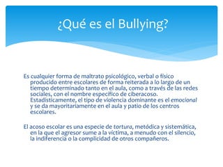 Es cualquier forma de maltrato psicológico, verbal o físico
producido entre escolares de forma reiterada a lo largo de un
tiempo determinado tanto en el aula, como a través de las redes
sociales, con el nombre específico de ciberacoso.
Estadísticamente, el tipo de violencia dominante es el emocional
y se da mayoritariamente en el aula y patio de los centros
escolares.
El acoso escolar es una especie de tortura, metódica y sistemática,
en la que el agresor sume a la víctima, a menudo con el silencio,
la indiferencia o la complicidad de otros compañeros.
¿Qué es el Bullying?
 