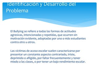 El Bullying se refiere a todas las formas de actitudes
agresivas, intencionadas y repetidas, que ocurren sin
motivación evidente, adoptadas por uno o más estudiantes
contra otro u otros.
Las víctimas de acoso escolar suelen caracterizarse por
presentar un constante aspecto contrariado, triste,
deprimido o afligido, por faltar frecuentemente y tener
miedo a las clases, o por tener un bajo rendimiento escolar.
Identificación y Desarrollo del
Problema
 