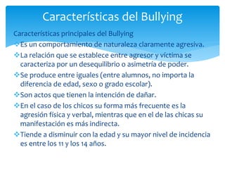 Características principales del Bullying
Es un comportamiento de naturaleza claramente agresiva.
La relación que se establece entre agresor y víctima se
caracteriza por un desequilibrio o asimetría de poder.
Se produce entre iguales (entre alumnos, no importa la
diferencia de edad, sexo o grado escolar).
Son actos que tienen la intención de dañar.
En el caso de los chicos su forma más frecuente es la
agresión física y verbal, mientras que en el de las chicas su
manifestación es más indirecta.
Tiende a disminuir con la edad y su mayor nivel de incidencia
es entre los 11 y los 14 años.
Características del Bullying
 