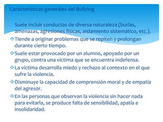 Características generales del Bullying
Suele incluir conductas de diversa naturaleza (burlas,
amenazas, agresiones físicas, aislamiento sistemático, etc.).
Tiende a originar problemas que se repiten y prolongan
durante cierto tiempo.
Suele estar provocado por un alumno, apoyado por un
grupo, contra una víctima que se encuentra indefensa.
La víctima desarrolla miedo y rechazo al contexto en el que
sufre la violencia.
Disminuye la capacidad de comprensión moral y de empatía
del agresor.
En las personas que observan la violencia sin hacer nada
para evitarla, se produce falta de sensibilidad, apatía e
insolidaridad.
 