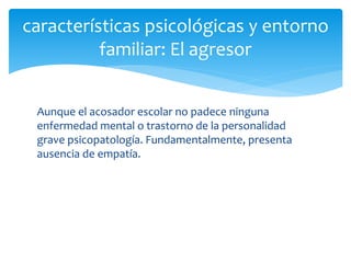 Aunque el acosador escolar no padece ninguna
enfermedad mental o trastorno de la personalidad
grave psicopatología. Fundamentalmente, presenta
ausencia de empatía.
características psicológicas y entorno
familiar: El agresor
 