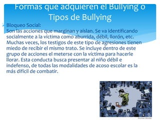 Bloqueo Social:
Son las acciones que marginan y aíslan. Se va identificando
socialmente a la víctima como aburrida, débil, llorón, etc.
Muchas veces, los testigos de este tipo de agresiones tienen
miedo de recibir el mismo trato. Se incluye dentro de este
grupo de acciones el meterse con la víctima para hacerle
llorar. Esta conducta busca presentar al niño débil e
indefenso, de todas las modalidades de acoso escolar es la
más difícil de combatir.
Formas que adquieren el Bullying o
Tipos de Bullying
 