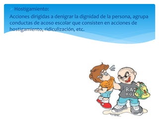 Hostigamiento:
Acciones dirigidas a denigrar la dignidad de la persona, agrupa
conductas de acoso escolar que consisten en acciones de
hostigamiento, ridiculización, etc.
 