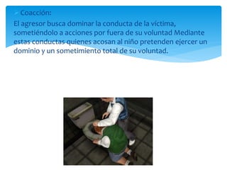Coacción:
El agresor busca dominar la conducta de la víctima,
sometiéndolo a acciones por fuera de su voluntad Mediante
estas conductas quienes acosan al niño pretenden ejercer un
dominio y un sometimiento total de su voluntad.
 
