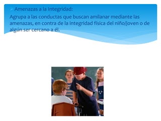 Amenazas a la Integridad:
Agrupa a las conductas que buscan amilanar mediante las
amenazas, en contra de la integridad física del niño/joven o de
algún ser cercano a él.
 