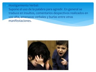 Hostigamiento Verbal:
Supone el uso de la palabra para agredir. En general se
traduce en insultos, comentarios despectivos realizados en
voz alta, amenazas verbales y burlas entre otras
manifestaciones.
 