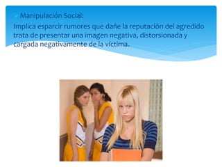 Manipulación Social:
Implica esparcir rumores que dañe la reputación del agredido
trata de presentar una imagen negativa, distorsionada y
cargada negativamente de la víctima.
 