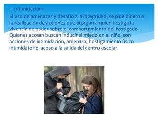Intimidación:
El uso de amenazas y desafío a la integridad. se pide dinero o
la realización de acciones que otorgan a quien hostiga la
vivencia de poder sobre el comportamiento del hostigado.
Quienes acosan buscan inducir el miedo en el niño. son
acciones de intimidación, amenaza, hostigamiento físico
intimidatorio, acoso a la salida del centro escolar.
 
