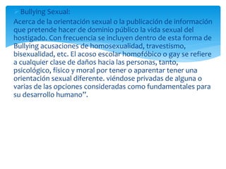 Bullying Sexual:
Acerca de la orientación sexual o la publicación de información
que pretende hacer de dominio público la vida sexual del
hostigado. Con frecuencia se incluyen dentro de esta forma de
Bullying acusaciones de homosexualidad, travestismo,
bisexualidad, etc. El acoso escolar homofóbico o gay se refiere
a cualquier clase de daños hacia las personas, tanto,
psicológico, físico y moral por tener o aparentar tener una
orientación sexual diferente. viéndose privadas de alguna o
varias de las opciones consideradas como fundamentales para
su desarrollo humano”.
 
