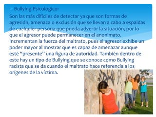 Bullying Psicológico:
Son las más difíciles de detectar ya que son formas de
agresión, amenaza o exclusión que se llevan a cabo a espaldas
de cualquier persona que pueda advertir la situación, por lo
que el agresor puede permanecer en el anonimato.
Incrementan la fuerza del maltrato, pues el agresor exhibe un
poder mayor al mostrar que es capaz de amenazar aunque
esté “presente” una figura de autoridad. También dentro de
este hay un tipo de Bullying que se conoce como Bullying
racista que se da cuando el maltrato hace referencia a los
orígenes de la víctima.
 