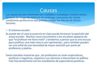 Las causas de este fenómeno son múltiples y complejas. Existen ciertos
factores de riesgo de violencia sin embargo, carecemos de ciertas
condiciones protectoras que podrían mitigar los efectos de dichos
factores.
 El entorno escolar:
Se puede dar el caso la ausencia en clase pueda favorecer la aparición del
acoso escolar. Muchas veces escuchamos a los escolares quejarse de
que "el profesor me tiene mala" y tendemos a pensar que es una excusa
para justificar una mala nota o una reprimenda. ; pero también pueden
ser una señal de una necesidad de mayor atención por parte de
profesores y padres.
Varios estudios muestran que , los profesores se crean expectativas,
positivas o negativas, respecto a sus alumnos e interactúan en público
más frecuentemente con los estudiantes de expectativas positivas.
Causas
 