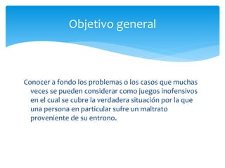 Conocer a fondo los problemas o los casos que muchas
veces se pueden considerar como juegos inofensivos
en el cual se cubre la verdadera situación por la que
una persona en particular sufre un maltrato
proveniente de su entrono.
Objetivo general
 