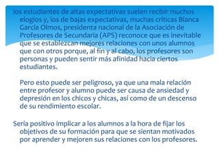 los estudiantes de altas expectativas suelen recibir muchos
elogios y, los de bajas expectativas, muchas críticas Blanca
García Olmos, presidenta nacional de la Asociación de
Profesores de Secundaria (APS) reconoce que es inevitable
que se establezcan mejores relaciones con unos alumnos
que con otros porque, al fin y al cabo, los profesores son
personas y pueden sentir más afinidad hacia ciertos
estudiantes.
Pero esto puede ser peligroso, ya que una mala relación
entre profesor y alumno puede ser causa de ansiedad y
depresión en los chicos y chicas, así como de un descenso
de su rendimiento escolar.
Sería positivo implicar a los alumnos a la hora de fijar los
objetivos de su formación para que se sientan motivados
por aprender y mejoren sus relaciones con los profesores.
 