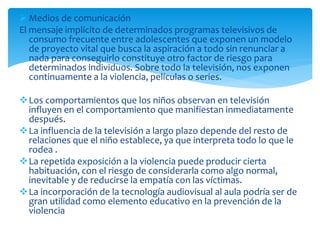  Medios de comunicación
El mensaje implícito de determinados programas televisivos de
consumo frecuente entre adolescentes que exponen un modelo
de proyecto vital que busca la aspiración a todo sin renunciar a
nada para conseguirlo constituye otro factor de riesgo para
determinados individuos. Sobre todo la televisión, nos exponen
continuamente a la violencia, películas o series.
Los comportamientos que los niños observan en televisión
influyen en el comportamiento que manifiestan inmediatamente
después.
La influencia de la televisión a largo plazo depende del resto de
relaciones que el niño establece, ya que interpreta todo lo que le
rodea .
La repetida exposición a la violencia puede producir cierta
habituación, con el riesgo de considerarla como algo normal,
inevitable y de reducirse la empatía con las víctimas.
La incorporación de la tecnología audiovisual al aula podría ser de
gran utilidad como elemento educativo en la prevención de la
violencia
 