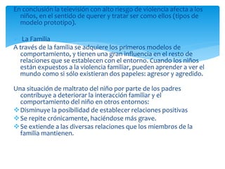 En conclusión la televisión con alto riesgo de violencia afecta a los
niños, en el sentido de querer y tratar ser como ellos (tipos de
modelo prototipo).
 La Familia
A través de la familia se adquiere los primeros modelos de
comportamiento, y tienen una gran influencia en el resto de
relaciones que se establecen con el entorno. Cuando los niños
están expuestos a la violencia familiar, pueden aprender a ver el
mundo como si sólo existieran dos papeles: agresor y agredido.
Una situación de maltrato del niño por parte de los padres
contribuye a deteriorar la interacción familiar y el
comportamiento del niño en otros entornos:
Disminuye la posibilidad de establecer relaciones positivas
Se repite crónicamente, haciéndose más grave.
Se extiende a las diversas relaciones que los miembros de la
familia mantienen.
 
