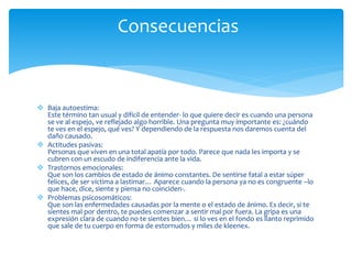  Baja autoestima:
Este término tan usual y difícil de entender- lo que quiere decir es cuando una persona
se ve al espejo, ve reflejado algo horrible. Una pregunta muy importante es: ¿cuándo
te ves en el espejo, qué ves? Y dependiendo de la respuesta nos daremos cuenta del
daño causado.
 Actitudes pasivas:
Personas que viven en una total apatía por todo. Parece que nada les importa y se
cubren con un escudo de indiferencia ante la vida.
 Trastornos emocionales:
Que son los cambios de estado de ánimo constantes. De sentirse fatal a estar súper
felices, de ser víctima a lastimar… Aparece cuando la persona ya no es congruente –lo
que hace, dice, siente y piensa no coinciden-.
 Problemas psicosomáticos:
Que son las enfermedades causadas por la mente o el estado de ánimo. Es decir, si te
sientes mal por dentro, te puedes comenzar a sentir mal por fuera. La gripa es una
expresión clara de cuando no te sientes bien… si lo ves en el fondo es llanto reprimido
que sale de tu cuerpo en forma de estornudos y miles de kleenex.
Consecuencias
 